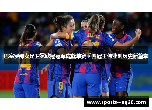 巴塞罗那女足卫冕欧冠冠军成就单赛季四冠王伟业创历史新篇章