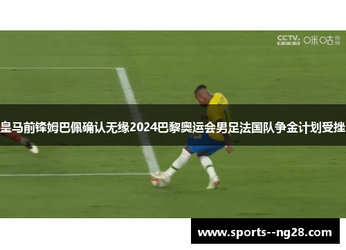 皇马前锋姆巴佩确认无缘2024巴黎奥运会男足法国队争金计划受挫